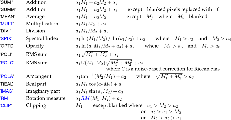 ’SUM ’    A ddition           a1M1 + a2M2  +a3
’SUMM ’   A ddition           a1M1 + a2M2  +a3    except b lanked pixelsreplaced with  0
’MEAN ’   Average            a1M1 + a2M2         excep t Mj   where  Mi  blanked
’MULT’    M ultiplication       a1M1M2 + a2

’DIV ’     D ivision            a1M1∕M2 + a2
’SPIX ’    SpectralIndex       a1ln (M1∕M2 )∕ ln (ν1∕ν2)+ a2    where  M1 > a3  and  M2 > a4
’OPTD’    O pacity            a1ln (a3M1 ∕M2 + a4)+ a2    where  M1 > a5  and  M2 > a6
’POLI’    RM S su m           a1∘M--2+-M-2+ a2
                                  1     2∘ --2----2-
’POLC’    RM S su m           a1C(M1,M2 )  M 1 + M 2 + a2
                                        w here C isa noise-base∘dcorrectionforRiceanbias
’POLA’    A rctangent         a1tan-1 (M2 ∕M1 )+ a2   w here   M 21 + M 22 > a3
’REAL’    Realpart           a1M1 cos(a2M2 )+ a3
’IM AG’    Imaginarypart      a M  sin(a M  )+ a
                              1 1     2  2    3
’RM ’     Rotation measure    a1RM (M1,M2 )+ a2
’CLIP’     Clipping            M1    exceptblankedw here  a1 > M2 > a2
                                                     or  a2 > a1 > M2
                                                     or  M2 > a2 > a1

