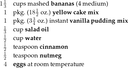 11  cu psm ash ed banan as (4 m ed ium )
 3         1
 1  pkg.(1832 oz.)yellow cakem ix
 1  pkg.(3 4 oz.)instantvanillap uddingm ix
 13  cu psaladoil
 12  cu pw ater
 12  teaspoon cinn am on
 1  teaspoon nutmeg
 2
 4  eggsatroom temperature  